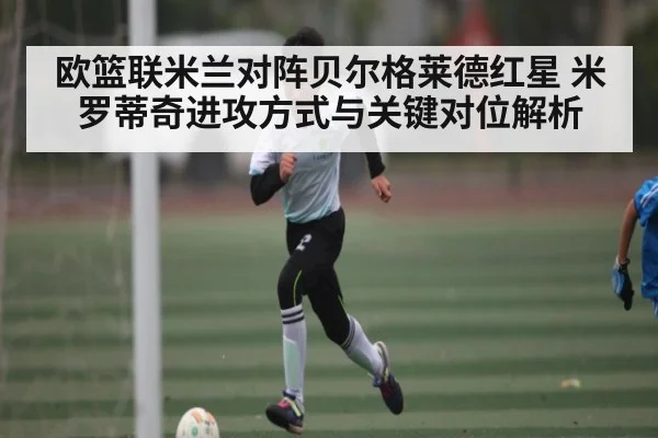 欧篮联米兰对阵贝尔格莱德红星 米罗蒂奇进攻方式与关键对位解析