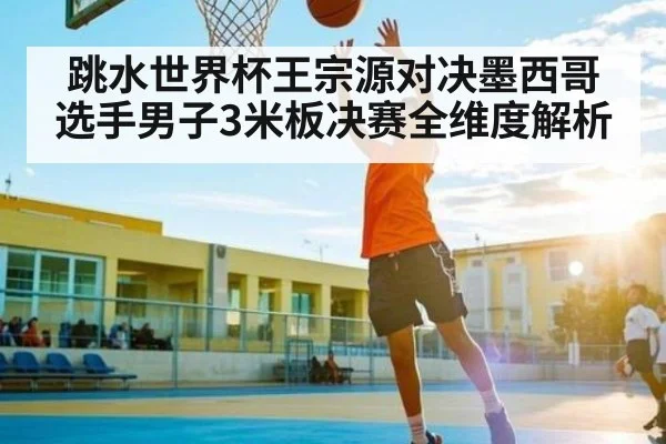 跳水世界杯王宗源对决墨西哥选手男子3米板决赛全维度解析