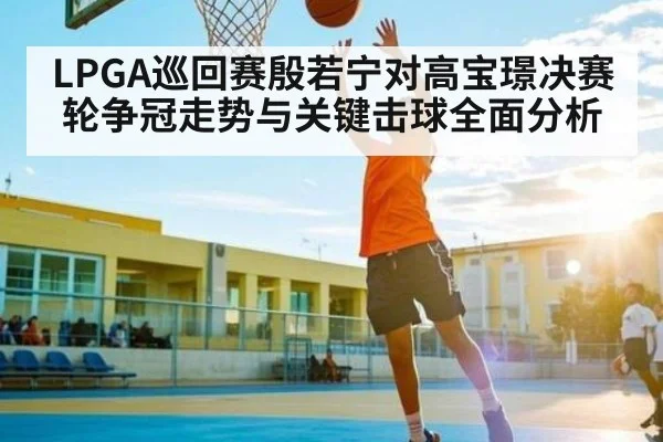 LPGA巡回赛殷若宁对高宝璟决赛轮争冠走势与关键击球全面分析